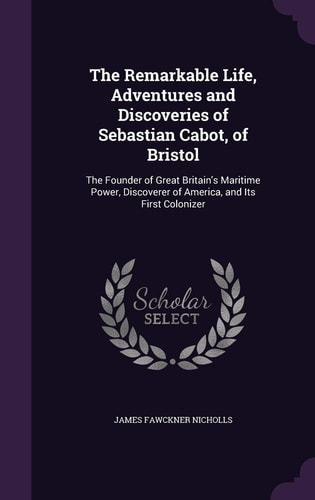 The Remarkable Life, Adventures and Discoveries of Sebastian Cabot, of Bristol The Founder of Great Britain's Maritime Power, Discoverer of America, and Its First Colonizer