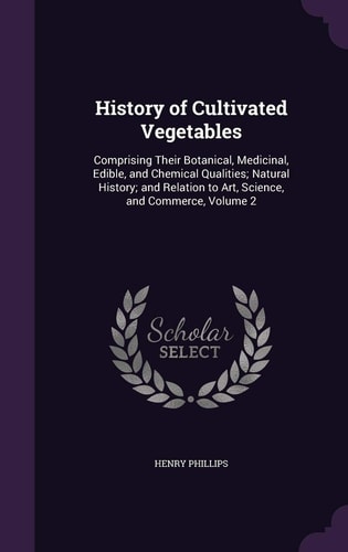 History of Cultivated Vegetables Comprising Their Botanical, Medicinal, Edible, and Chemical Qualities; Natural History; and Relation to Art, Science, and Commerce, Volume 2
