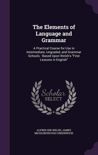 The Elements of Language and Grammar A Practical Course for Use in Intermediate, Ungraded, and Grammar Schools: Based Upon Welsh's First Lessons in English