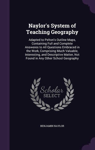 Naylor's System of Teaching Geography Adapted to Pelton's Outline Maps, Containing Full and Complete Answeres to All Questions Embraced in the Work, Comprising Much Valuable, Interesting, and Descriptive Matter, Not Found in Any Other School Geography