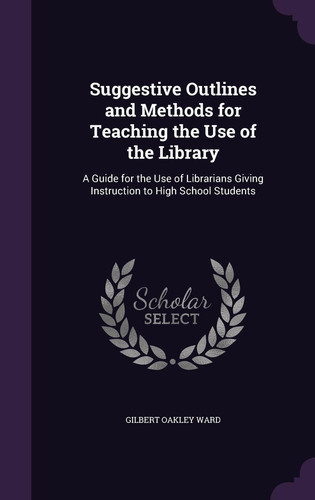 Suggestive Outlines and Methods for Teaching the Use of the Library A Guide for the Use of Librarians Giving Instruction to High School Students