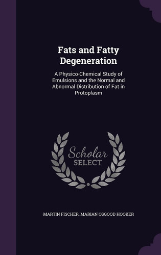 Fats and Fatty Degeneration A Physico-Chemical Study of Emulsions and the Normal and Abnormal Distribution of Fat in Protoplasm