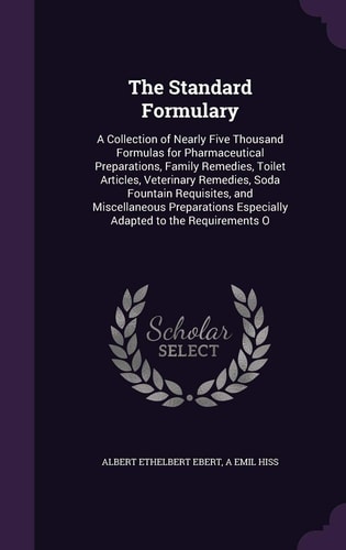 The Standard Formulary A Collection of Nearly Five Thousand Formulas for Pharmaceutical Preparations, Family Remedies, Toilet Articles, Veterinary Remedies, Soda Fountain Requisites, and Miscellaneous Preparations Especially Adapted to the Requirements O