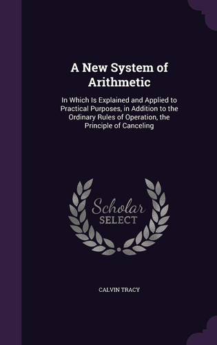 A New System of Arithmetic In Which Is Explained and Applied to Practical Purposes, in Addition to the Ordinary Rules of Operation, the Principle of Canceling