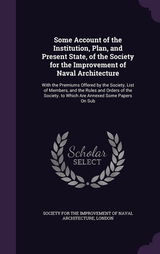 Some Account of the Institution, Plan, and Present State, of the Society for the Improvement of Naval Architecture With the Premiums Offered by the Society, List of Members, and the Rules and Orders of the Society. to Which Are Annexed Some Papers On Sub