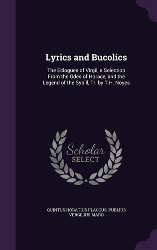 Lyrics and Bucolics The Eclogues of Virgil, a Selection From the Odes of Horace, and the Legend of the Sybill, Tr. by T.H. Noyes