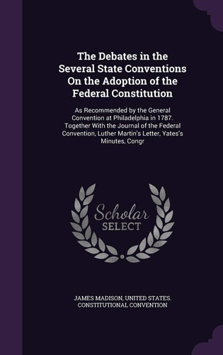 The Debates in the Several State Conventions On the Adoption of the Federal Constitution As Recommended by the General Convention at Philadelphia in 1787. Together With the Journal of the Federal Convention, Luther Martin's Letter, Yates's Minutes, Congr