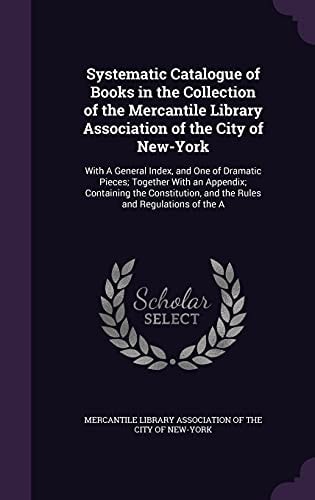 Systematic Catalogue of Books in the Collection of the Mercantile Library Association of the City of New-York With A General Index, and One of Dramatic Pieces; Together With an Appendix; Containing the Constitution, and the Rules and Regulations of the A