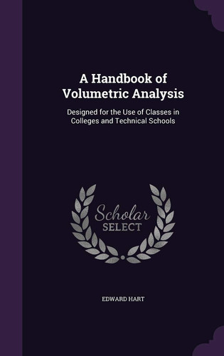 A Handbook of Volumetric Analysis Designed for the Use of Classes in Colleges and Technical Schools