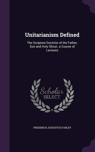Unitarianism Defined The Scripture Doctrine of the Father, Son and Holy Ghost. a Course of Lectures