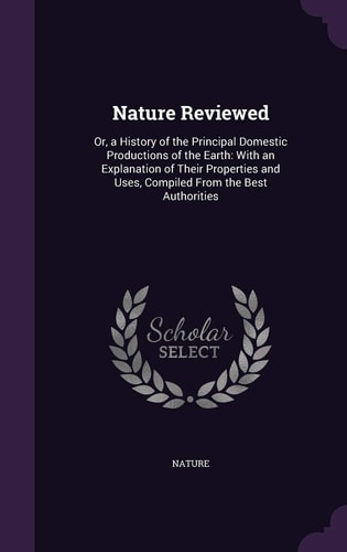 Nature Reviewed Or, a History of the Principal Domestic Productions of the Earth: With an Explanation of Their Properties and Uses, Compiled From the Best Authorities
