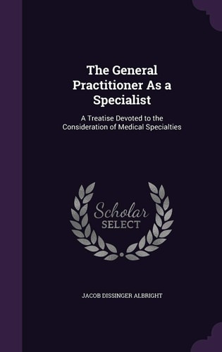 The General Practitioner As a Specialist A Treatise Devoted to the Consideration of Medical Specialties