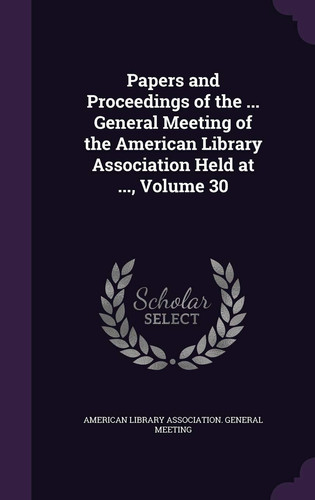 Papers and Proceedings of the ... General Meeting of the American Library Association Held at ... , Volume 30