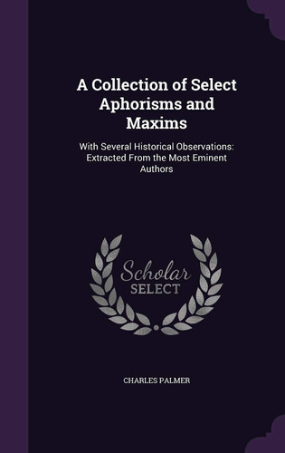 A Collection of Select Aphorisms and Maxims With Several Historical Observations: Extracted From the Most Eminent Authors