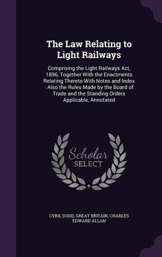 The Law Relating to Light Railways Comprising the Light Railways Act, 1896, Together With the Enactments Relating Thereto With Notes and Index: Also the Rules Made by the Board of Trade and the Standing Orders Applicable, Annotated