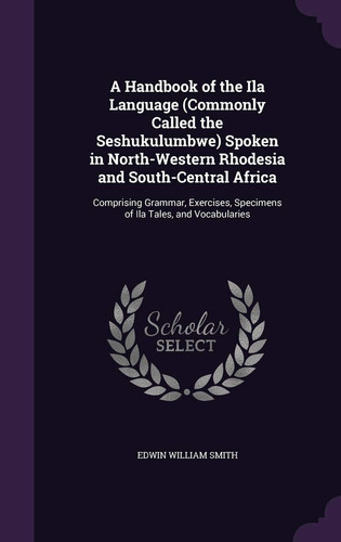 A Handbook of the Ila Language (Commonly Called the Seshukulumbwe) Spoken in North-Western Rhodesia and South-Central Africa Comprising Grammar, Exercises, Specimens of Ila Tales, and Vocabularies