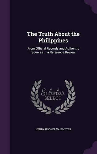 The Truth About the Philippines From Official Records and Authentic Sources ... a Reference Review