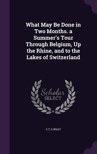 What May Be Done in Two Months. a Summer's Tour Through Belgium, Up the Rhine, and to the Lakes of Switzerland