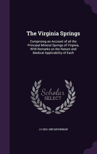 The Virginia Springs Comprising an Account of All the Principal Mineral Springs of Virginia, with Remarks on the Nature and Medical Applicability of Each
