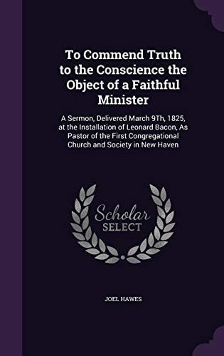 To Commend Truth to the Conscience the Object of a Faithful Minister A Sermon, Delivered March 9Th, 1825, at the Installation of Leonard Bacon, As Pastor of the First Congregational Church and Society in New Haven
