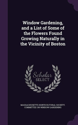 Window Gardening, and a List of Some of the Flowers Found Growing Naturally in the Vicinity of Boston