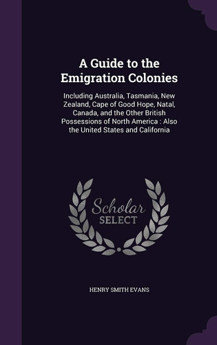 A Guide to the Emigration Colonies Including Australia, Tasmania, New Zealand, Cape of Good Hope, Natal, Canada, and the Other British Possessions of North America: Also the United States and California