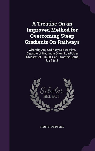 A Treatise On an Improved Method for Overcoming Steep Gradients On Railways Whereby Any Ordinary Locomotive, Capable of Hauling a Given Load Up a Gradient of 1 in 80, Can Take the Same Up 1 in 8