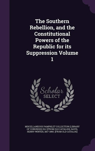 The Southern Rebellion, and the Constitutional Powers of the Republic for Its Suppression Volume 1