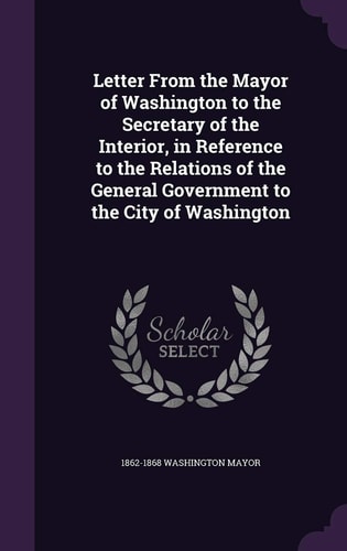 Letter From the Mayor of Washington to the Secretary of the Interior, in Reference to the Relations of the General Government to the City of Washington