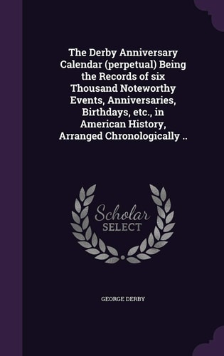 The Derby Anniversary Calendar (Perpetual) Being the Records of Six Thousand Noteworthy Events, Anniversaries, Birthdays, Etc. , in American History, Arranged Chronologically . .