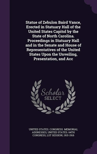Statue of Zebulon Baird Vance, Erected in Statuary Hall of the United States Capitol by the State of North Carolina. Proceedings in Statuary Hall and in the Senate and House of Representatives of the United States Upon the Unveiling, Presentation, and Acc