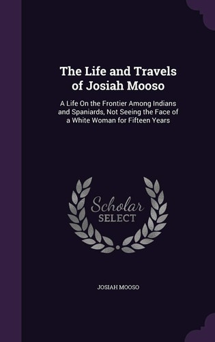 The Life and Travels of Josiah Mooso A Life On the Frontier Among Indians and Spaniards, Not Seeing the Face of a White Woman for Fifteen Years