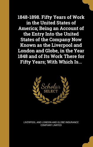 1848-1898. Fifty Years of Work in the United States of America; Being an Account of the Entry Into the United States of the Company Now Known as the Liverpool and London and Globe, in the Year 1848 and of Its Work There for Fifty Years; With Which Is...