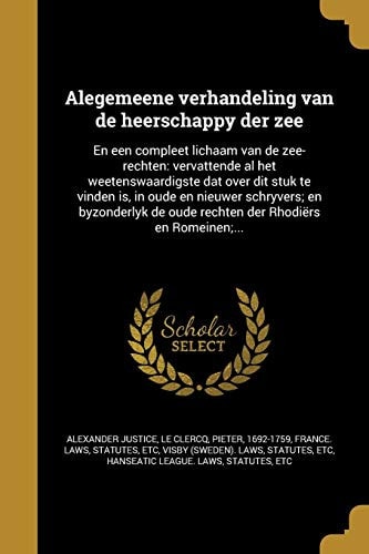 Alegemeene Verhandeling Van de Heerschappy Der Zee En Een Compleet Lichaam Van de Zee-Rechten: Vervattende Al Het Weetenswaardigste DAT Over Dit Stuk Te Vinden Is, in Oude En Nieuwer Schryvers; En Byzonderlyk de Oude Rechten Der Rhodiers En Romeinen;...