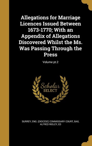 Allegations for Marriage Licences Issued Between 1673-1770; With an Appendix of Allegations Discovered Whilst the Ms. Was Passing Through the Press; Volume Pt.2