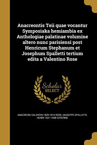 Anacreontis Teii Quae Vocantur Symposiaka Hemiambia Ex Anthologiae Palatinae Volumine Altero Nunc Parisiensi Post Henricum Stephanum et Josephum Spalletti Tertium Edita a Valentino Rose