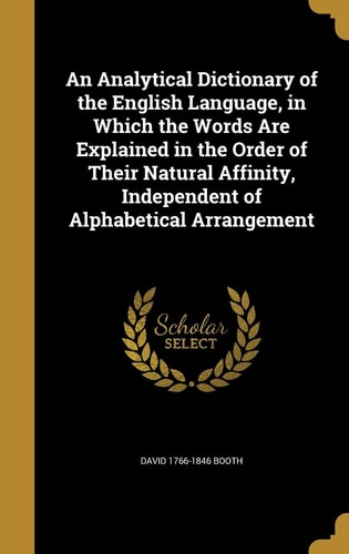 An Analytical Dictionary of the English Language, in Which the Words Are Explained in the Order of Their Natural Affinity, Independent of Alphabetical Arrangement