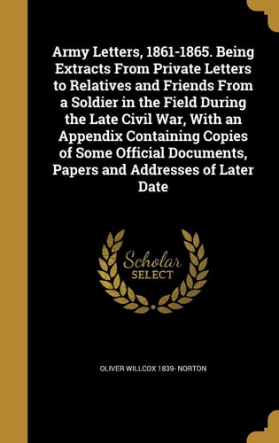Army Letters, 1861-1865. Being Extracts From Private Letters to Relatives and Friends From a Soldier in the Field During the Late Civil War, With an Appendix Containing Copies of Some Official Documents, Papers and Addresses of Later Date