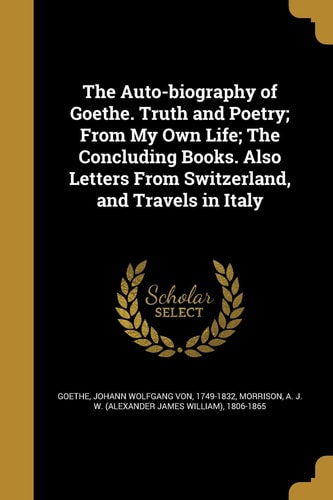 The Auto-Biography of Goethe. Truth and Poetry; From My Own Life; The Concluding Books. Also Letters from Switzerland, and Travels in Italy