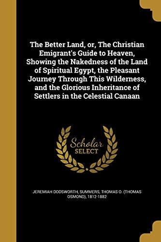 The Better Land, Or, The Christian Emigrant's Guide to Heaven, Showing the Nakedness of the Land of Spiritual Egypt, the Pleasant Journey Through This Wilderness, and the Glorious Inheritance of Settlers in the Celestial Canaan