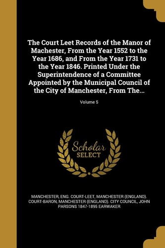 The Court Leet Records of the Manor of Machester, From the Year 1552 to the Year 1686, and From the Year 1731 to the Year 1846. Printed Under the Superintendence of a Committee Appointed by the Municipal Council of the City of Manchester, From The...; Volume 5