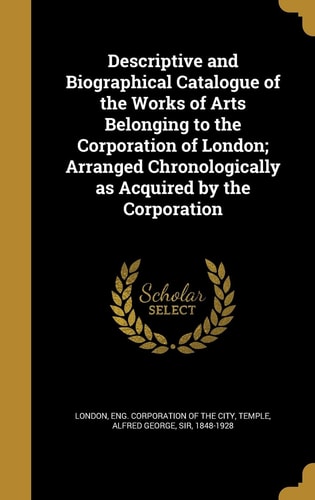 Descriptive and Biographical Catalogue of the Works of Arts Belonging to the Corporation of London; Arranged Chronologically As Acquired by the Corporation