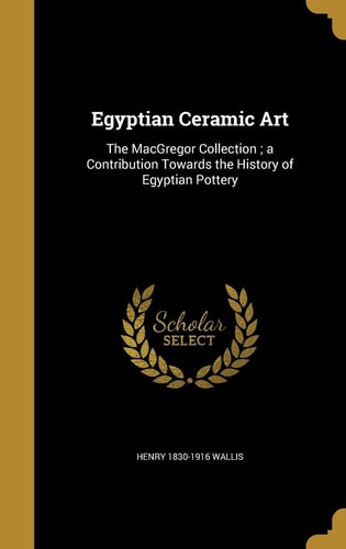 Egyptian Ceramic Art The MacGregor Collection; a Contribution Towards the History of Egyptian Pottery