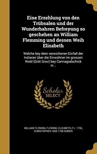 Eine Erzehlung von den Trübsalen und der Wunderbahren Befreyung so geschehen an William Flemming und dessen Weib Elisabeth Welche bey dem verwichenen Einfall der Indianer über die Einwohner im grossen Wald (Grät Grov) bey Cannagodschick in...