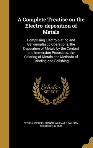 A Complete Treatise on the Electro-Deposition of Metals Comprising Electro-Plating and Galvanoplastic Operations, the Deposition of Metals by the Contact and Immersion Processes, the Coloring of Metals, the Methods of Grinding and Polishing