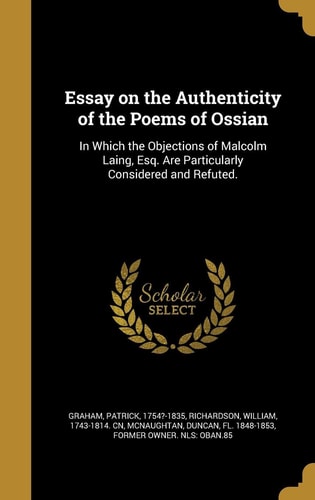 Essay on the Authenticity of the Poems of Ossian In Which the Objections of Malcolm Laing, Esq. Are Particularly Considered and Refuted.