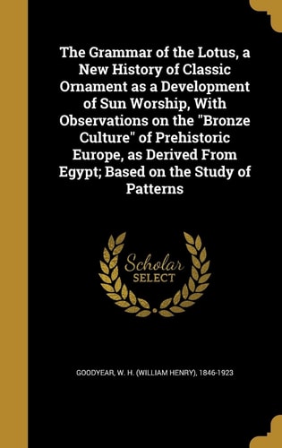 The Grammar of the Lotus, a New History of Classic Ornament As a Development of Sun Worship, with Observations on the Bronze Culture of Prehistoric Europe, As Derived from Egypt; Based on the Study of Patterns