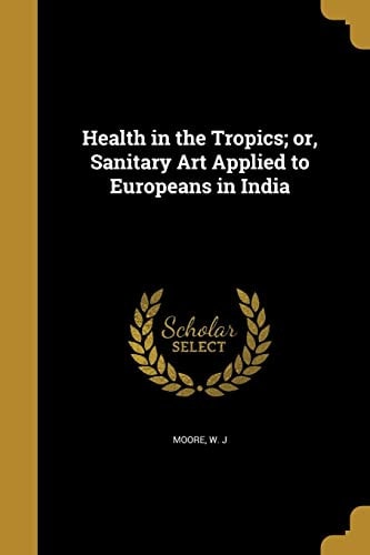 Health in the Tropics; Or, Sanitary Art Applied to Europeans in India