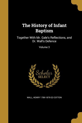 The History of Infant Baptism Together With Mr. Gale's Reflections, and Dr. Wall's Defence; Volume 3
