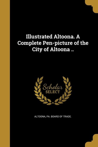Illustrated Altoona. a Complete Pen-Picture of the City of Altoona . .